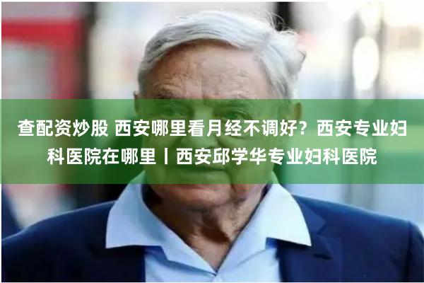 查配资炒股 西安哪里看月经不调好？西安专业妇科医院在哪里丨西安邱学华专业妇科医院