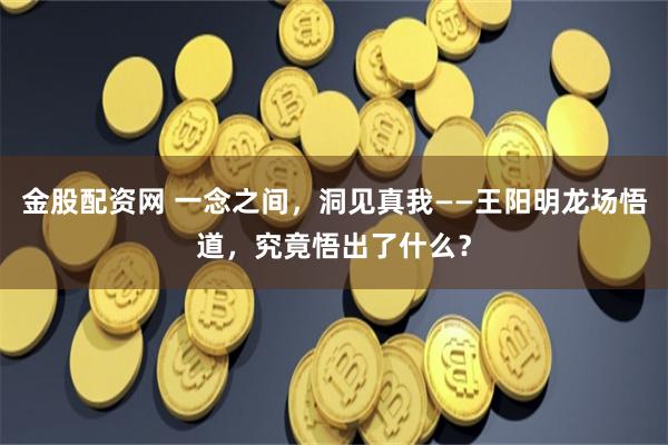 金股配资网 一念之间，洞见真我——王阳明龙场悟道，究竟悟出了什么？